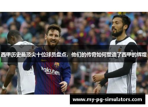 西甲历史最顶尖十位球员盘点，他们的传奇如何塑造了西甲的辉煌