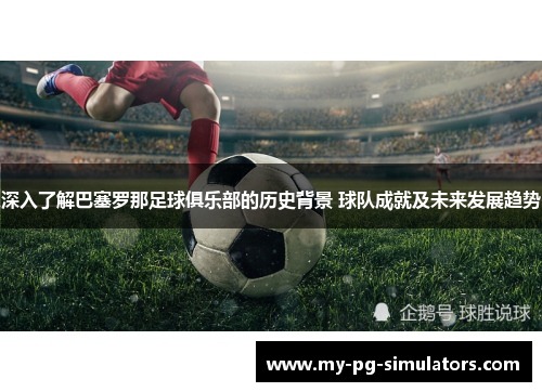 深入了解巴塞罗那足球俱乐部的历史背景 球队成就及未来发展趋势 深入了解巴塞罗那足球俱乐部的历史背景 球队成就及未来发展趋势