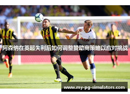 阿森纳在英超失利后如何调整赞助商策略以应对挑战 阿森纳在英超失利后如何调整赞助商策略以应对挑战