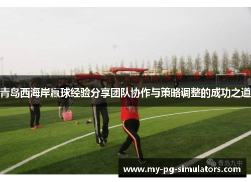 青岛西海岸赢球经验分享团队协作与策略调整的成功之道 青岛西海岸赢球经验分享团队协作与策略调整的成功之道
