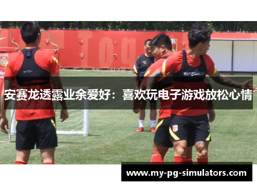 安赛龙透露业余爱好:喜欢玩电子游戏放松心情 安赛龙透露业余爱好:喜欢玩电子游戏放松心情