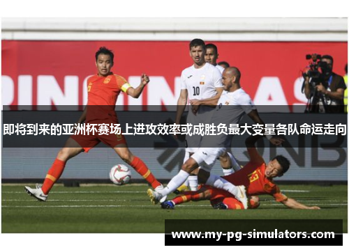 即将到来的亚洲杯赛场上进攻效率或成胜负最大变量各队命运走向 即将到来的亚洲杯赛场上进攻效率或成胜负最大变量各队命运走向