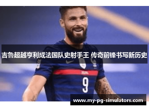 吉鲁超越亨利成法国队史射手王 传奇前锋书写新历史 吉鲁超越亨利成法国队史射手王 传奇前锋书写新历史
