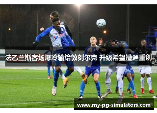 法乙兰斯客场爆冷输给敦刻尔克 升级希望遭遇重创 法乙兰斯客场爆冷输给敦刻尔克 升级希望遭遇重创