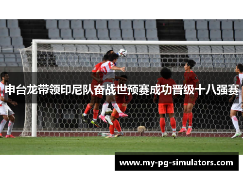 申台龙带领印尼队奋战世预赛成功晋级十八强赛 申台龙带领印尼队奋战世预赛成功晋级十八强赛