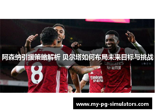 阿森纳引援策略解析 贝尔塔如何布局未来目标与挑战